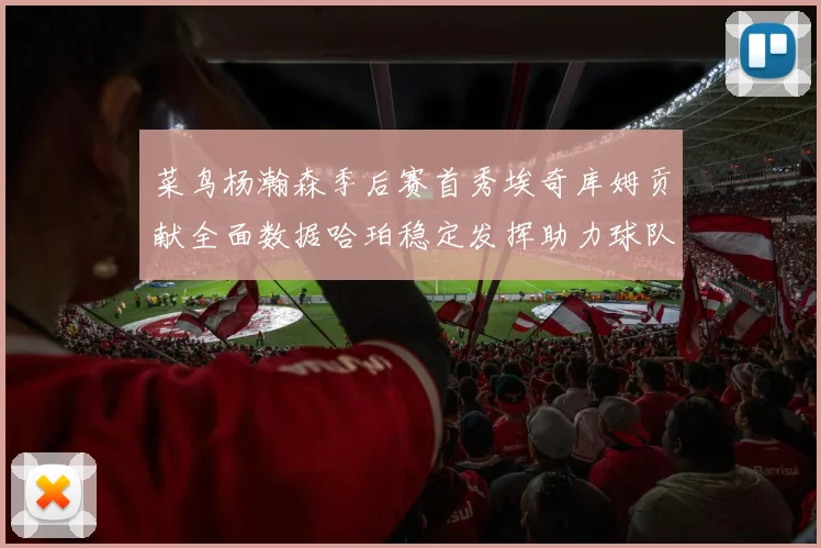 菜鸟杨瀚森季后赛首秀埃奇库姆贡献全面数据哈珀稳定发挥助力球队