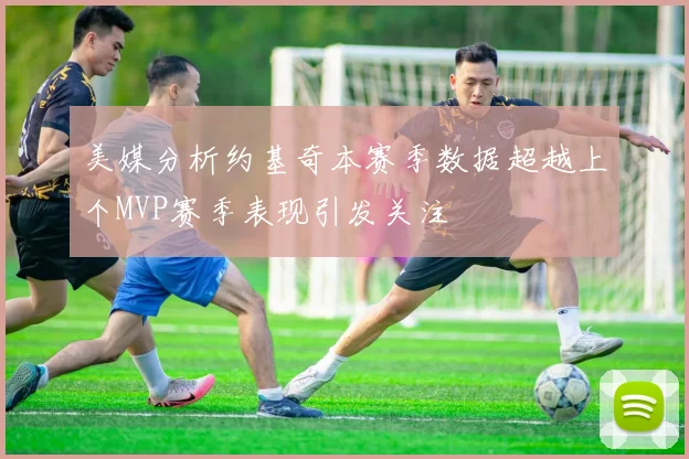 美媒分析约基奇本赛季数据超越上个MVP赛季表现引发关注