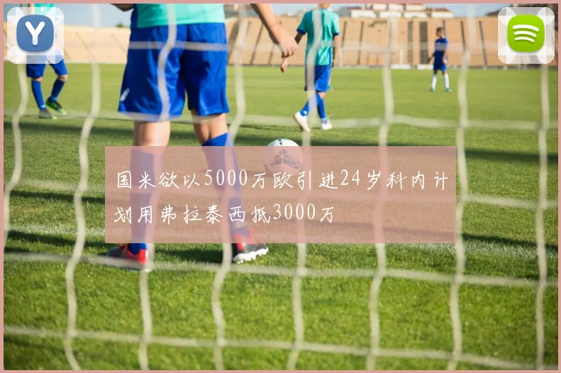 国米欲以5000万欧引进24岁科内计划用弗拉泰西抵3000万