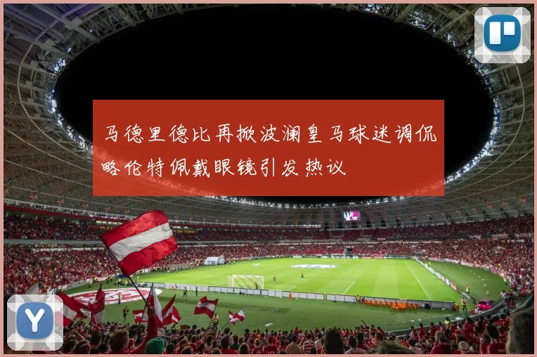 马德里德比再掀波澜皇马球迷调侃略伦特佩戴眼镜引发热议