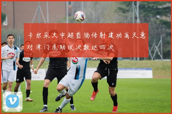 卡尔采夫中超首场传射建功高天意对津门虎助攻次数达四次