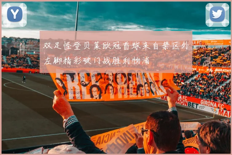 双足怪登贝莱欧冠首球来自禁区外左脚精彩破门战胜利物浦
