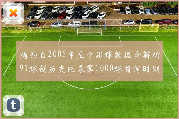 梅西自2005年至今进球数据全解析91球创历史纪录第1000球将何时到来