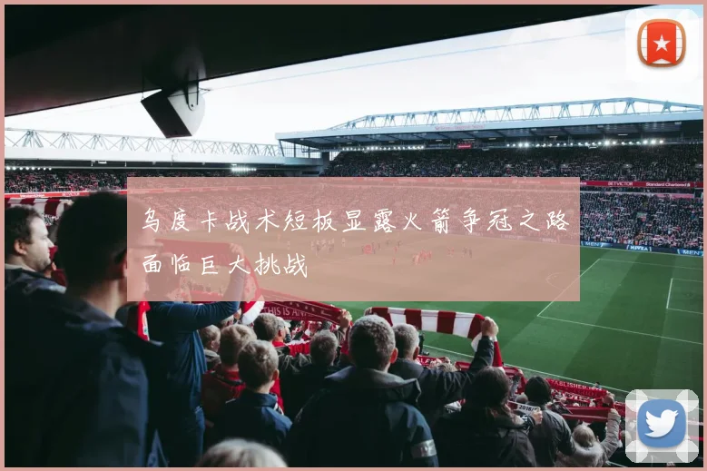 乌度卡战术短板显露火箭争冠之路面临巨大挑战