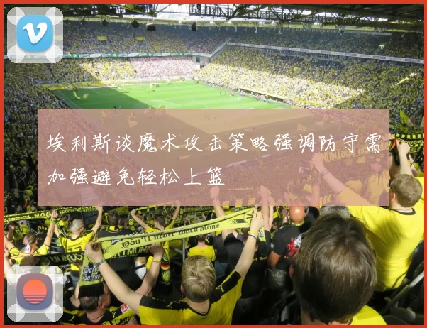 埃利斯谈魔术攻击策略强调防守需加强避免轻松上篮