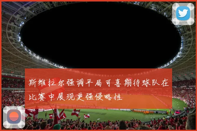 斯维拉尔强调平局可喜期待球队在比赛中展现更强侵略性